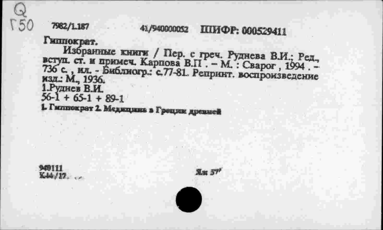 ﻿V 50	«2/1-1*?	41/940000052 ШИФР; 000529411
Гиппократ.
Избранные книги / Пер. с греи. Руднева ВИ.; Ред, вступ. ст. и примеч. Карпова В.П . - М. : Сварог , 1994 . -736 с., ил. - Библиогр.: с.77-81. Репринт, воспроизведение км- М, 1936.	'
1 .Руднев ВИ.
56-1 + 65-1 + 89-1
1. Гиппократ 1 Медицина а Грации дрсвнеЯ
МОШ
К44/17
ЯжЗГ'